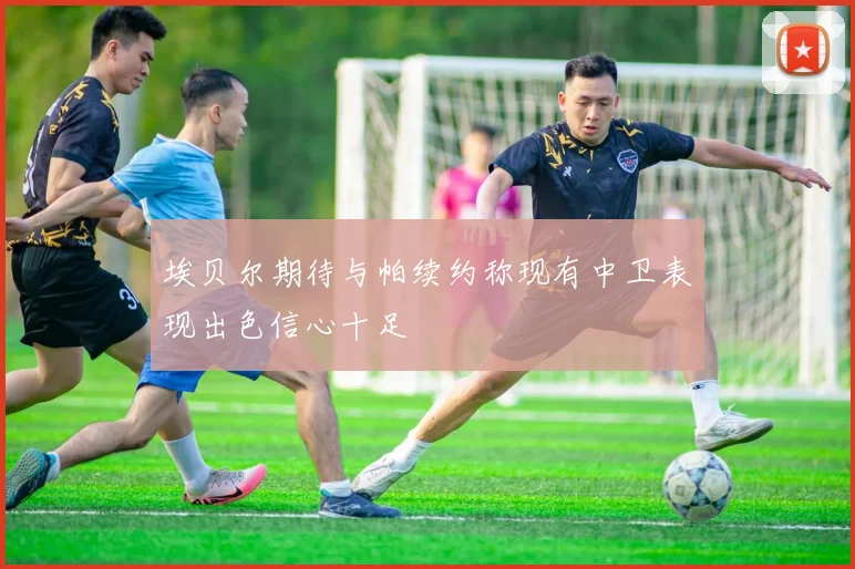埃贝尔期待与帕续约称现有中卫表现出色信心十足