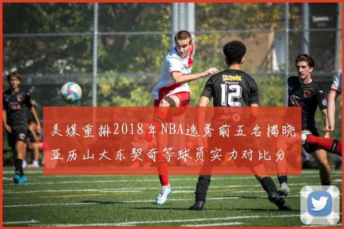 美媒重排2018年NBA选秀前五名揭晓亚历山大东契奇等球员实力对比分析