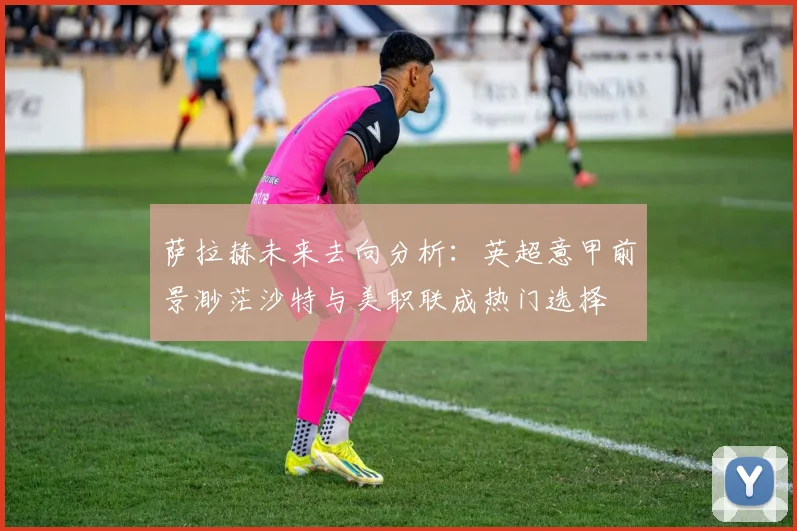 萨拉赫未来去向分析：英超意甲前景渺茫沙特与美职联成热门选择