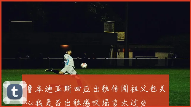 鲁本迪亚斯回应出轨传闻祖父也关心我是否出轨感叹谣言太过分