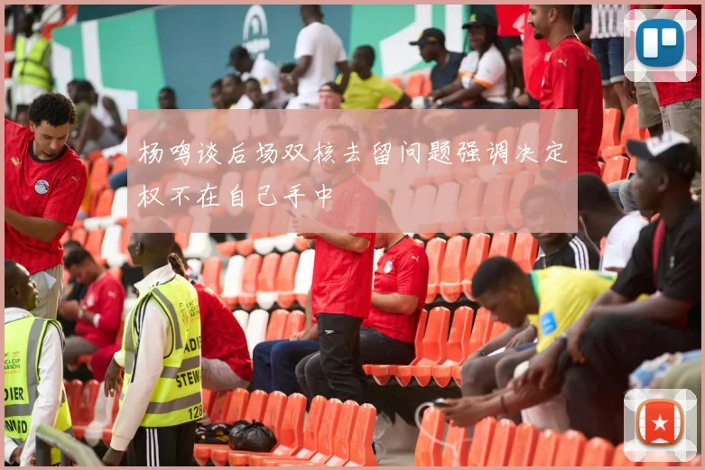 杨鸣谈后场双核去留问题强调决定权不在自己手中