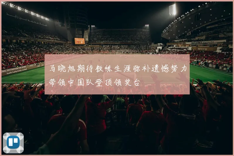 马晓旭期待教练生涯弥补遗憾努力带领中国队登顶领奖台