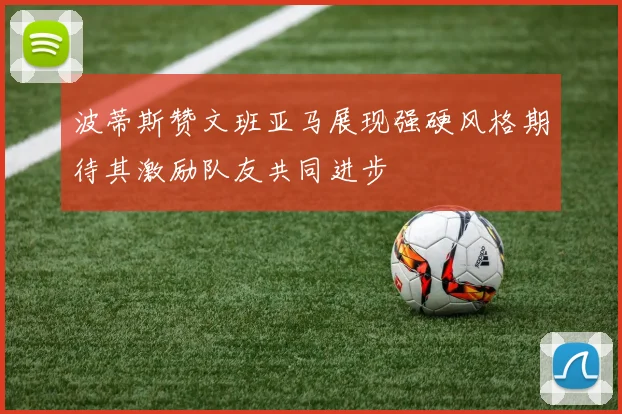 波蒂斯赞文班亚马展现强硬风格期待其激励队友共同进步