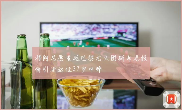穆阿尼愿重返巴黎尤文图斯考虑报价引进这位27岁中锋