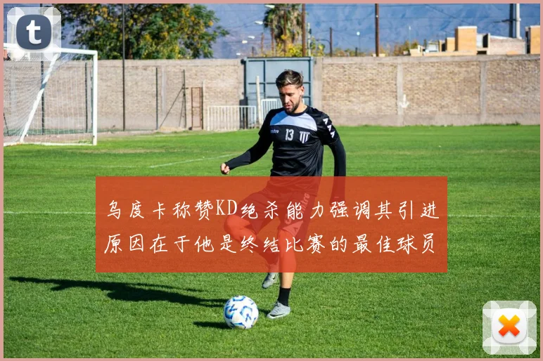 乌度卡称赞KD绝杀能力强调其引进原因在于他是终结比赛的最佳球员