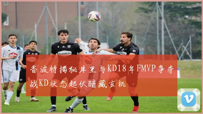 香波特揭秘库里与KD18年FMVP争夺战KD状态起伏暗藏玄机