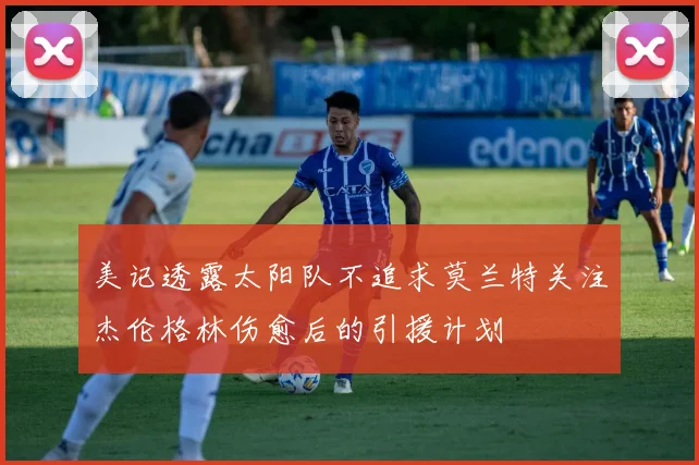 美记透露太阳队不追求莫兰特关注杰伦格林伤愈后的引援计划