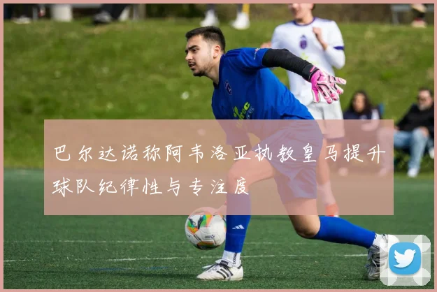 巴尔达诺称阿韦洛亚执教皇马提升球队纪律性与专注度