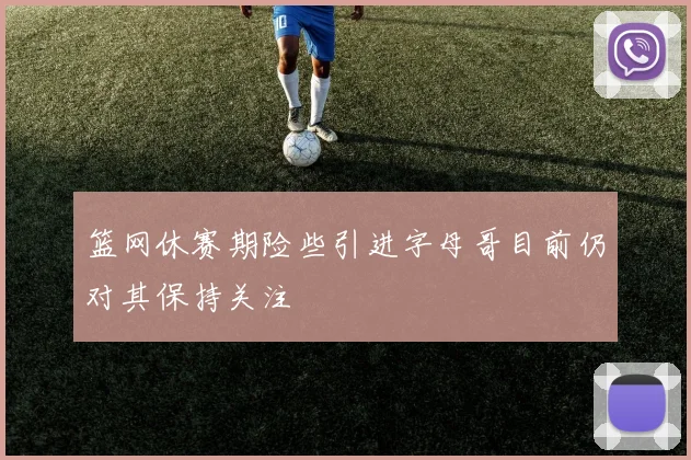 篮网休赛期险些引进字母哥目前仍对其保持关注