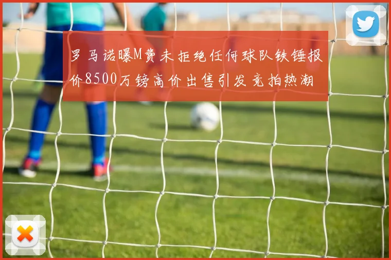 罗马诺曝M费未拒绝任何球队铁锤报价8500万镑高价出售引发竞拍热潮
