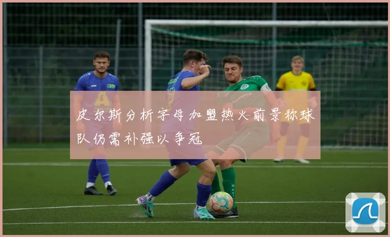 皮尔斯分析字母加盟热火前景称球队仍需补强以争冠