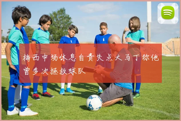 梅西中场休息自责失点大马丁称他曾多次拯救球队