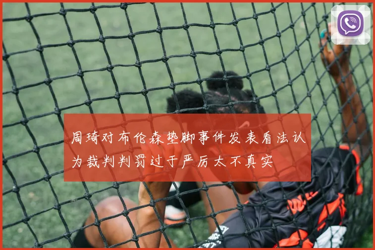 周琦对布伦森垫脚事件发表看法认为裁判判罚过于严厉太不真实