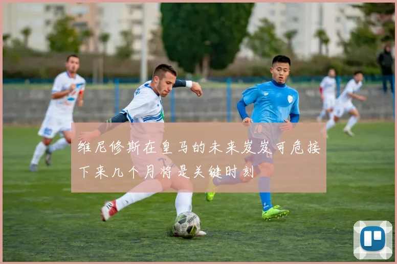 维尼修斯在皇马的未来岌岌可危接下来几个月将是关键时刻