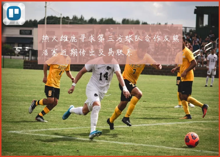 热火雄鹿寻求第三方球队合作灰熊活塞近期传出交易联系