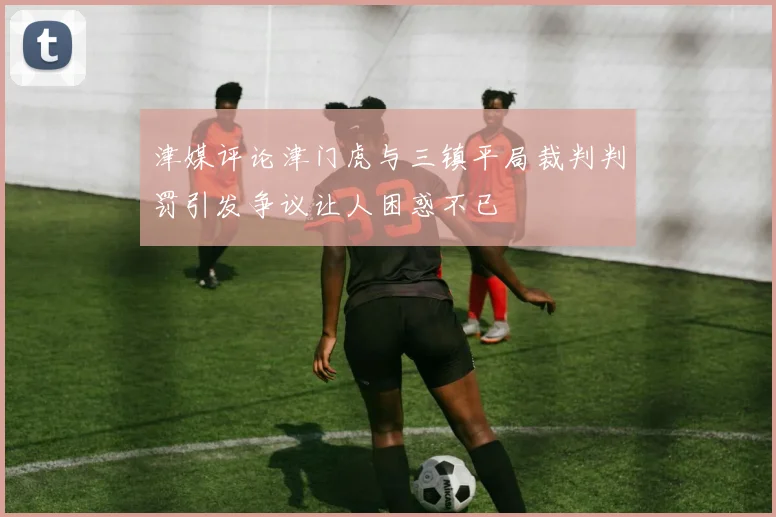 津媒评论津门虎与三镇平局裁判判罚引发争议让人困惑不已