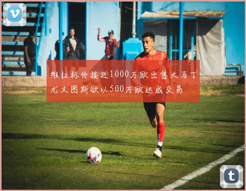 维拉标价接近1000万欧出售大马丁尤文图斯欲以500万欧达成交易