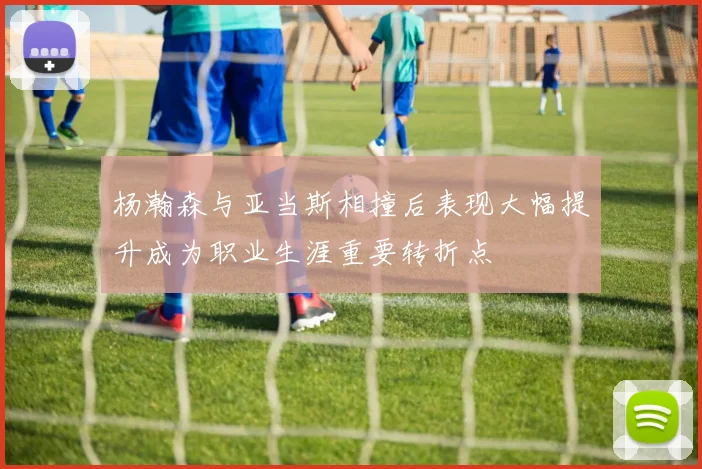 杨瀚森与亚当斯相撞后表现大幅提升成为职业生涯重要转折点