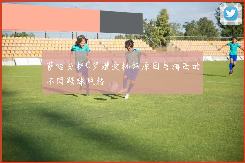 萨哈分析C罗遭受批评原因与梅西的不同踢球风格