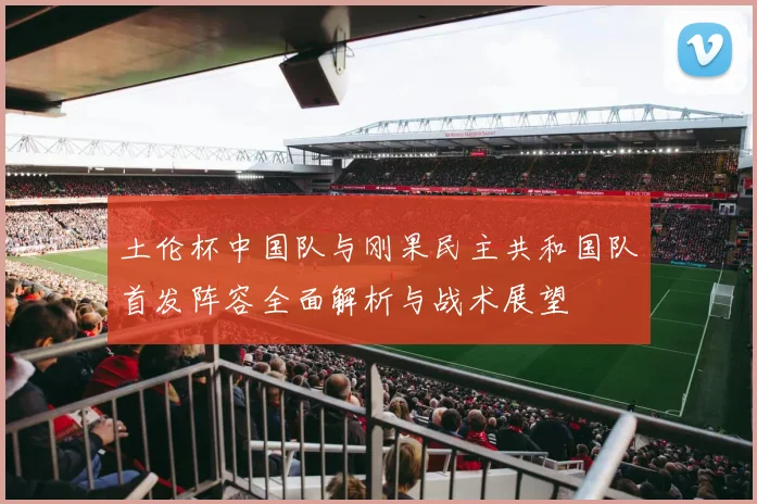 土伦杯中国队与刚果民主共和国队首发阵容全面解析与战术展望